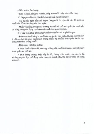 + Non nhieu, dau bung.
+Non ra mau, di ngoai ra mau, chay mau miii, chay mau chan rang.
3.3. Nguyen nhan tre bi mac benh s6t xuftt huyet Dengue:
_ Tre bi mac benh s6t xuftt huyet Dengue la do bi mu6i v~n d6t (chich),
muoi v~n d6t tre thuong vao ban ngay,
_Mu6i van song trong nha, thuong a xo t6i va ch6 treo quan ao, muoi van
de tnrng trong cac dung cu chua mroc sach, trong, mroc mua.
3.4. Cac bien phap phong ngira mac benh s6t xuat huyet Dengue
_Bao v~ tranh khong bi mu6i d6t: ngu man ban ngay, khong cho tre choi
a nhfrng ch6 t6i, du6i mu6i (d6t nhang mu6i, xit muoi), mac quan ao dai tay,
dung kern thoa chong muci.
- Diet mu6i va loang quang:
+ Phun thu6c di~t mu6i, dQn d~p nhfmg ch6 mu6i thich d~u, nghi nhu day
treo, qu~n ao, ch6 t6i.
+ Di~t 10ang quang: D~y n~p lu h6, thung chua nuac, suc rua lu h6
thucmg xuyen, dQn ch6 dQng nuac trong va quanh nha, tha ca bay mau an 10ang
quang./.
3
 