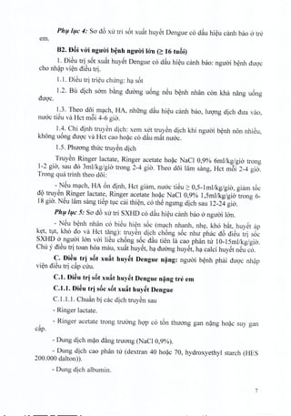 Phu luc 4: So dE>xu tri s6t xu~t huyet Dengue co d~u hieu canh bao a tre
em.
B2. DBi vOi nguirib~nhnguOi Ion(~ 16 tuBi)
1. DiSu tri s6t xuat huyet Dengue co d~u hieu canh bao: nguoi benh duoc
cho nhap vien diSu trio
1.1. DiSu tri trieu chung: ha s6t
1.2. Bu dich sam b~ng duong uong neu benh nhan con kha nang uong
duoc,
1.3. Theo doi mach, HA, nhfrng d~u hieu canh bao, hrong dich dua vao,
mroc tieu va Hct m6i 4-6 gio.
1.4. Chi dinh truyen dich: xem xet truyen dich khi nguoi benh non nhieu,
khong uong duoc va Hct cao hoac co dau m~t mroc.
I.S. Phuong tlnrc truyen dich
Truyen Ringer lactate, Ringer acetate hoac NaCI 0,9% oml/kg/gio trong
1-2 gio, sau do 3mllkg/gia trong 2-4 gio, Theo doi lam sang, Hct m6i 2-4 gio,
Trong qua trinh thea doi:
- NSu mach, HA 6n dinh, Hct giam, mroc ti@u2: O,S-Imllkg/gia, giam t6c
d9 truySn Ringer lactate, Ringer acetate ho~c NaCI 0,9% I,Sml/kg/gia trong 6-
18 gia. NSu lam sang tiSp t1Ccai thi~n, co th@ngung dich sau 12-24 gia.
Phl;lIl;lC 5: So dE>xu tri SXHD co d~u hi~u canh bao a nguai Ian.
- NSu b~nh nhan co bi@uhi~n s6c (m';lch nhanh, nh~, kho b~t, huySt ap
k~t, t1t, kho do va Hct tang): truySn dich ch6ng s6c nhu phac dE>di@utri s6c
SXHD a nguai Ian vai liSu ch6ng s6c d~u tien la cao phan tu IO-ISmllkg/gia.
Chu y diSu tri toan hoa mau, xu~t huySt, h';lduang huySt, h';lcalci huySt nSu co.
c. Di~u trj sBt xufit huy~t Dengue n~ng: nguai b~nh phai duQ'c nh?P
vi~n diSu tri c~p cUu.
C.l. Di~u trj sBt xufit huy~t Dengue n~ng tre em
C.l.t. Di~u trj sBc sBt xufit huy~t Dengue
C.I.I.I. Chu~n bi cac dich truySn sau
- Ringer lactate.
- Ringer acetate trong truang hQ'Pco t6n thuang gan n~ng ho~c suy gan,
cap.
- Dung dich m~n d~ng truang (NaCl 0,9%).
- Dung dich cao phan tu (dextran 40 ho~c 70, hydroxyethyl starch (HES
200.000 dalton)).
- Dung dich albumin.
7
 