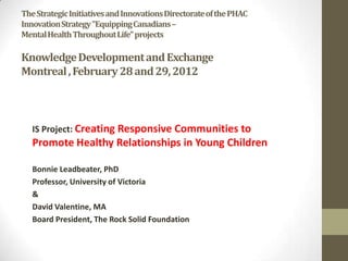 The Strategic Initiatives and Innovations Directorate of the PHAC
Innovation Strategy "Equipping Canadians –
Mental Health Throughout Life" projects

Knowledge Development and Exchange
Montreal , February 28 and 29, 2012



   IS Project: Creating Responsive Communities to
   Promote Healthy Relationships in Young Children

   Bonnie Leadbeater, PhD
   Professor, University of Victoria
   &
   David Valentine, MA
   Board President, The Rock Solid Foundation
 