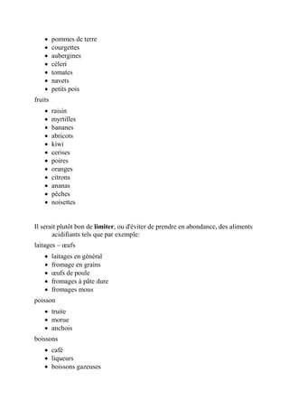  pommes de terre
 courgettes
 aubergines
 céleri
 tomates
 navets
 petits pois
fruits
 raisin
 myrtilles
 bananes
 abricots
 kiwi
 cerises
 poires
 oranges
 citrons
 ananas
 pêches
 noisettes
Il serait plutôt bon de limiter, ou d'éviter de prendre en abondance, des aliments
acidifiants tels que par exemple:
laitages – œufs
 laitages en général
 fromage en grains
 œufs de poule
 fromages à pâte dure
 fromages mous
poisson
 truite
 morue
 anchois
boissons
 café
 liqueurs
 boissons gazeuses
 