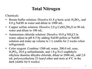 Total Nitrogen
Chemicals
• Borate buffer solution: Dissolve 61.8 g boric acid, H3BO3, and
8.0 g NaOH in water and dilute to 1000 mL.
• Copper sulfate solution: Dissolve 2.0 g CuSO4˜5H2O in 90 mL
water and dilute to 100 mL.
• Ammonium chloride solution: Dissolve 10.0 g NH4Cl in
water, adjust to pH 8.5 by adding NaOH pellets or NaOH
solution and make up volume to 1 L (stable for 2 weeks when
refrigerated)
• Color reagent: Combine 1500 mL water, 200.0 mL conc.
H3PO4, 20.0 g sulfanilamide, and 1.0 g N-(1-naphthyl)-
ethylene diamine dihydro chloride, dilute to 2000 mL, add 2.0
mL polyoxyethylene 23 lauryl ether and store at 4°C in the
dark (stable for 6 weeks)
100
Hands on Training Program on Water and Wastewater Analysis (24-29th June, 2013)
 