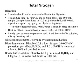 Total Nitrogen
Digestion:
• Samples should not be preserved with acid for digestion
• To a culture tube (20 mm OD and 150 mm long), add 10.0 mL
sample (or a portion diluted to 10.0 mL) or standard, add 5.0 mL
digestion reagent, cap tightly, mix by inverting twice
– In case of reagent blank, 10 mL water is taken in place of sample
• Heat for 30 min in autoclave/ pressure cooker at 100 to 110°C
• Slowly cool to room temperature, add 1.0 mL borate buffer solution,
mix by inverting twice
Nitrate measurement: Determine by cadmium reduction
Digestion reagent: Dissolve 20.1 g low nitrogen (<0.001% N)
potassium persulfate, K2S2O8, and 3.0 g NaOH in water and
dilute to 1000 mL just before use
Borate buffer solution: Dissolve 61.8 g boric acid, H3BO3, and
8.0 g NaOH in water and dilute to 1000 mL.
102
Hands on Training Program on Water and Wastewater Analysis (24-29th June, 2013)
 