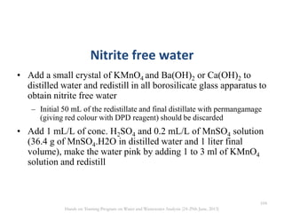Nitrite free water
• Add a small crystal of KMnO4 and Ba(OH)2 or Ca(OH)2 to
distilled water and redistill in all borosilicate glass apparatus to
obtain nitrite free water
– Initial 50 mL of the redistillate and final distillate with permangamage
(giving red colour with DPD reagent) should be discarded
• Add 1 mL/L of conc. H2SO4 and 0.2 mL/L of MnSO4 solution
(36.4 g of MnSO4.H2O in distilled water and 1 liter final
volume), make the water pink by adding 1 to 3 ml of KMnO4
solution and redistill
104
Hands on Training Program on Water and Wastewater Analysis (24-29th June, 2013)
 