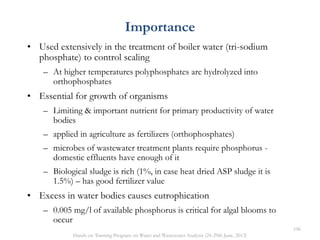 Importance
• Used extensively in the treatment of boiler water (tri-sodium
phosphate) to control scaling
– At higher temperatures polyphosphates are hydrolyzed into
orthophosphates
• Essential for growth of organisms
– Limiting & important nutrient for primary productivity of water
bodies
– applied in agriculture as fertilizers (orthophosphates)
– microbes of wastewater treatment plants require phosphorus -
domestic effluents have enough of it
– Biological sludge is rich (1%, in case heat dried ASP sludge it is
1.5%) – has good fertilizer value
• Excess in water bodies causes eutrophication
– 0.005 mg/l of available phosphorus is critical for algal blooms to
occur
106
Hands on Training Program on Water and Wastewater Analysis (24-29th June, 2013)
 