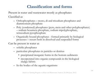 Classification and forms
Present in water and wastewater mostly as phosphates
Classified as
– Orthophosphates – mono, di and trisodium phosphates and
diammonium phosphate
– Poly (condensed) phosphates (pyro, meta and other polyphosphates)
– sodium hexameta phosphate, sodium tripolyphosphate,
tetrasodium pyrophosphate
– Organically bound phosphates - formed primarily by biological
processes – occurs both in dissolved and suspended forms
Can be present in water as
– soluble phosphates
– particulate phosphates in particles or detritus
• precipitated inorganic forms in the bottom sediments
• incorporated into organic compounds in the biological
sludge/debris
– In the bodies of the aquatic organisms
108
Hands on Training Program on Water and Wastewater Analysis (24-29th June, 2013)
 