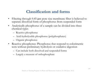 • Filtering through 0.45 m pore size membrane filter is believed to
separate dissolved form of phosphorus from suspended form
• Analytically phosphorus of a sample can be divided into three
chemical types
– Reactive phosphorus
– Acid-hydrolysable phosphorus (polyphosphates)
– Organic phosphorus
• Reactive phosphorus: Phosphorus that respond to colorimetric
tests without preliminary hydrolysis or oxidative digestion
– Can include both dissolved and suspended forms
– Largely a measure of orthophosphate
Classification and forms
109
Hands on Training Program on Water and Wastewater Analysis (24-29th June, 2013)
 