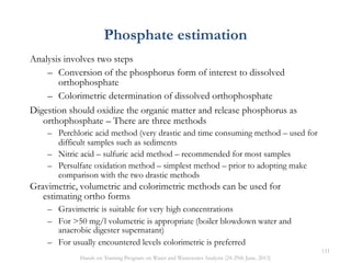 Phosphate estimation
Analysis involves two steps
– Conversion of the phosphorus form of interest to dissolved
orthophosphate
– Colorimetric determination of dissolved orthophosphate
Digestion should oxidize the organic matter and release phosphorus as
orthophosphate – There are three methods
– Perchloric acid method (very drastic and time consuming method – used for
difficult samples such as sediments
– Nitric acid – sulfuric acid method – recommended for most samples
– Persulfate oxidation method – simplest method – prior to adopting make
comparison with the two drastic methods
Gravimetric, volumetric and colorimetric methods can be used for
estimating ortho forms
– Gravimetric is suitable for very high concentrations
– For >50 mg/l volumetric is appropriate (boiler blowdown water and
anaerobic digester supernatant)
– For usually encountered levels colorimetric is preferred
111
Hands on Training Program on Water and Wastewater Analysis (24-29th June, 2013)
 