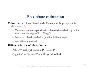 Colorimetric: After digestion the liberated orthophosphate is
determined by
– Vanadomolybdophosphoric acid colorimetric method – good for
concentration range of 1 to 20 mg/l
– Stannous chloride method – good for 0.01 to 6 mg/l
– Ascorbic acid method
Different forms of phosphorus
Poly-P = acid hydrolysable-P – ortho-P
Organic-P = digested-P – acid hydrolysable-P
Phosphate estimation
112
Hands on Training Program on Water and Wastewater Analysis (24-29th June, 2013)
 