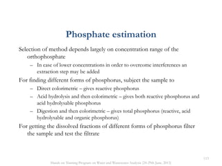 Selection of method depends largely on concentration range of the
orthophosphate
– In case of lower concentrations in order to overcome interferences an
extraction step may be added
For finding different forms of phosphorus, subject the sample to
– Direct colorimetric – gives reactive phosphorus
– Acid hydrolysis and then colorimetric – gives both reactive phosphorus and
acid hydrolysable phosphorus
– Digestion and then colorimetric – gives total phosphorus (reactive, acid
hydrolysable and organic phosphorus)
For getting the dissolved fractions of different forms of phosphorus filter
the sample and test the filtrate
Phosphate estimation
113
Hands on Training Program on Water and Wastewater Analysis (24-29th June, 2013)
 