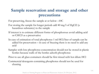 Sample reservation and storage and other
precautions
For preserving, freeze the sample at or below –10C
For storing the sample for longer periods add 40 mg/l of HgCl2 (a
hazardous substance) to the sample
If interest is to estimate different forms of phosphorous avoid adding acid
or CHCl3 as a preservative
In case of estimation of total phosphorus 1 ml HCl/liter of sample can be
added for preservation – in case of freezing there is no need to add any
acid
Samples with low phosphorus concentration should not be stored in plastic
bottles because walls of the bottles adsorb phosphorus
Prior to use all glass containers should be first rinsed with hot dilute HCl
Commercial detergents containing phosphorus should not be used for
cleaning
114
Hands on Training Program on Water and Wastewater Analysis (24-29th June, 2013)
 