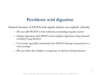 Perchloric acid digestion
Heated mixtures of HClO4 and organic matter can explode violently
– Do not add HClO4 to hot solutions containing organic matter
– Initiate digestion with HNO3 and complete digestion using mixture
of HNO3 and HClO4
– Use hoods specially constructed for HClO4 fuming (connected to a
water pump)
– Do not allow the sample to evaporate to dryness during dryness
117
Hands on Training Program on Water and Wastewater Analysis (24-29th June, 2013)
 