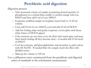 Digestion process
– Take measured volume of sample (containing desired quantity of
phosphorus) in a conical flask, acidify to methyl orange with con.
HNO3 and then add 5 ml of con. HNO3
– Evaporate acidified sample on hotplate/steam bath to 15-20 ml
volume
– Cool, add 10 ml of con. HNO3, cool and add 10 ml of HClO4
– Add few boiling chips and gently evaporate on hot plate until dense
white fumes of HClO4 appear
– if the contents are not clear cover the flask with watch glass and keep
them barely boiling till they become clear – if needed add 10 ml more
of HNO3
– Cool the contents, add phenolphthalein and neutralize to pink colour
with 6N NaOH - If needed filter the sample (wash the filter with
distilled water)
– Makeup the volume to 100 ml
Use a calibration curve constructed from the perchloric acid digested
series of standards in the colorimetric measurement
Perchloric acid digestion
118
Hands on Training Program on Water and Wastewater Analysis (24-29th June, 2013)
 