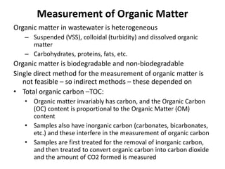 Measurement of Organic Matter
Organic matter in wastewater is heterogeneous
– Suspended (VSS), colloidal (turbidity) and dissolved organic
matter
– Carbohydrates, proteins, fats, etc.
Organic matter is biodegradable and non-biodegradable
Single direct method for the measurement of organic matter is
not feasible – so indirect methods – these depended on
• Total organic carbon –TOC:
• Organic matter invariably has carbon, and the Organic Carbon
(OC) content is proportional to the Organic Matter (OM)
content
• Samples also have inorganic carbon (carbonates, bicarbonates,
etc.) and these interfere in the measurement of organic carbon
• Samples are first treated for the removal of inorganic carbon,
and then treated to convert organic carbon into carbon dioxide
and the amount of CO2 formed is measured
 