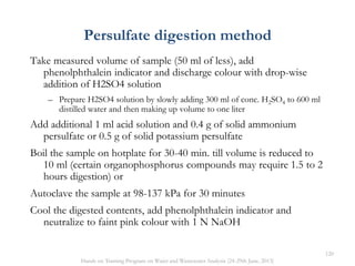 Persulfate digestion method
Take measured volume of sample (50 ml of less), add
phenolphthalein indicator and discharge colour with drop-wise
addition of H2SO4 solution
– Prepare H2SO4 solution by slowly adding 300 ml of conc. H2SO4 to 600 ml
distilled water and then making up volume to one liter
Add additional 1 ml acid solution and 0.4 g of solid ammonium
persulfate or 0.5 g of solid potassium persulfate
Boil the sample on hotplate for 30-40 min. till volume is reduced to
10 ml (certain organophosphorus compounds may require 1.5 to 2
hours digestion) or
Autoclave the sample at 98-137 kPa for 30 minutes
Cool the digested contents, add phenolphthalein indicator and
neutralize to faint pink colour with 1 N NaOH
120
Hands on Training Program on Water and Wastewater Analysis (24-29th June, 2013)
 