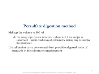 Makeup the volume to 100 ml
do not worry if precipitate is formed – shake well if the sample is
subdivided – acidic conditions of colorimetric testing may re-dissolve
the precipitate
Use calibration curve constructed from persulfate digested series of
standards in the colorimetric measurement
Persulfate digestion method
121
Hands on Training Program on Water and Wastewater Analysis (24-29th June, 2013)
 