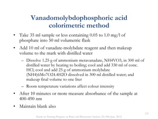 • Take 35 ml sample or less containing 0.05 to 1.0 mg/l of
phosphate into 50 ml volumetric flask
• Add 10 ml of vanadate-molybdate reagent and then makeup
volume to the mark with distilled water
– Dissolve 1.25 g of ammonium metavanadate, NH4VO3, in 300 ml of
distilled water by heating to boiling; cool and add 330 ml of conc.
HCl; cool and add 25 g of ammonium molybdate
(NH4)6Mo7O24.4H2O dissolved in 300 ml distilled water; and
makeup final volume to one liter
– Room temperature variations affect colour intensity
• After 10 minutes or more measure absorbance of the sample at
400-490 nm
• Maintain blank also
Vanadomolybdophosphoric acid
colorimetric method
123
Hands on Training Program on Water and Wastewater Analysis (24-29th June, 2013)
 
