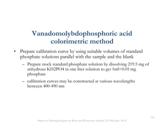 • Prepare calibration curve by using suitable volumes of standard
phosphate solutions parallel with the sample and the blank
– Prepare stock standard phosphate solution by dissolving 219.5 mg of
anhydrous KH2PO4 in one liter solution to get 1ml=0.05 mg
phosphate
– calibration curves may be constructed at various wavelengths
between 400-490 nm
Vanadomolybdophosphoric acid
colorimetric method
124
Hands on Training Program on Water and Wastewater Analysis (24-29th June, 2013)
 
