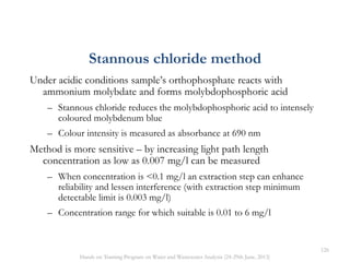 Stannous chloride method
Under acidic conditions sample’s orthophosphate reacts with
ammonium molybdate and forms molybdophosphoric acid
– Stannous chloride reduces the molybdophosphoric acid to intensely
coloured molybdenum blue
– Colour intensity is measured as absorbance at 690 nm
Method is more sensitive – by increasing light path length
concentration as low as 0.007 mg/l can be measured
– When concentration is <0.1 mg/l an extraction step can enhance
reliability and lessen interference (with extraction step minimum
detectable limit is 0.003 mg/l)
– Concentration range for which suitable is 0.01 to 6 mg/l
126
Hands on Training Program on Water and Wastewater Analysis (24-29th June, 2013)
 
