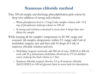 Take 100 ml sample and discharge phenolphthalein pink colour by
drop wise addition of strong acid solution
– When phosphorus level is >2 mg/l take sample volume with <0.2
mg of phosphorus makeup volume to 100 ml
– If strong acid solution consumed is more than 5 drops then also
dilute the sample
While keeping all the samples’ temperature in 20-30C range and
constant (all samples temperature within 2 C range) add 4 ml of
molybdate reagent, mix and then add 10 drops (0.5 ml) of
stannous chloride solution and mix
– Molybdate reagent: cautiously add 280 ml of conc. H2SO4 in 400 ml,
cool, add 25 g ammonium molybdate dissolved in 175 ml distilled
water, makeup the final volume to 1 liter
– Stannous chloride reagent: dissolve 2.5 g of stannous chloride
(SnCl2.2H2O) in 100 ml glycerol (heat in water bath for dissolution)
Stannous chloride method
127
Hands on Training Program on Water and Wastewater Analysis (24-29th June, 2013)
 