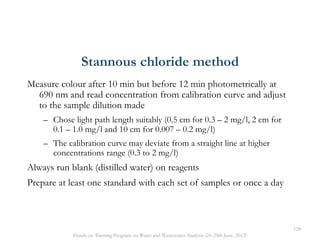 Measure colour after 10 min but before 12 min photometrically at
690 nm and read concentration from calibration curve and adjust
to the sample dilution made
– Chose light path length suitably (0.5 cm for 0.3 – 2 mg/l, 2 cm for
0.1 – 1.0 mg/l and 10 cm for 0.007 – 0.2 mg/l)
– The calibration curve may deviate from a straight line at higher
concentrations range (0.3 to 2 mg/l)
Always run blank (distilled water) on reagents
Prepare at least one standard with each set of samples or once a day
Stannous chloride method
128
Hands on Training Program on Water and Wastewater Analysis (24-29th June, 2013)
 
