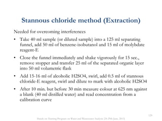 Needed for overcoming interferences
• Take 40 ml sample (or diluted sample) into a 125 ml separating
funnel, add 50 ml of benzene-isobutanol and 15 ml of molybdate
reagent-E
• Close the funnel immediately and shake vigorously for 15 sec.,
remove stopper and transfer 25 ml of the separated organic layer
into 50 ml volumetric flask
• Add 15-16 ml of alcoholic H2SO4, swirl, add 0.5 ml of stannous
chloride-E reagent, swirl and dilute to mark with alcoholic H2SO4
• After 10 min. but before 30 min measure colour at 625 nm against
a blank (40 ml distilled water) and read concentration from a
calibration curve
Stannous chloride method (Extraction)
129
Hands on Training Program on Water and Wastewater Analysis (24-29th June, 2013)
 