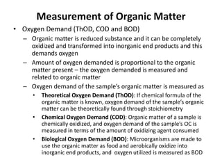 Measurement of Organic Matter
• Oxygen Demand (ThOD, COD and BOD)
– Organic matter is reduced substance and it can be completely
oxidized and transformed into inorganic end products and this
demands oxygen
– Amount of oxygen demanded is proportional to the organic
matter present – the oxygen demanded is measured and
related to organic matter
– Oxygen demand of the sample’s organic matter is measured as
• Theoretical Oxygen Demand (ThOD): If chemical formula of the
organic matter is known, oxygen demand of the sample’s organic
matter can be theoretically found through stoichiometry
• Chemical Oxygen Demand (COD): Organic matter of a sample is
chemically oxidized, and oxygen demand of the sample’s OC is
measured in terms of the amount of oxidizing agent consumed
• Biological Oxygen Demand (BOD): Microorganisms are made to
use the organic matter as food and aerobically oxidize into
inorganic end products, and oxygen utilized is measured as BOD
 