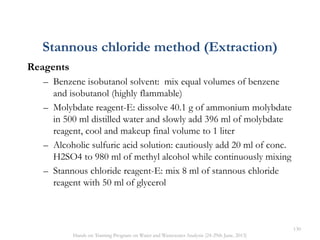 Reagents
– Benzene isobutanol solvent: mix equal volumes of benzene
and isobutanol (highly flammable)
– Molybdate reagent-E: dissolve 40.1 g of ammonium molybdate
in 500 ml distilled water and slowly add 396 ml of molybdate
reagent, cool and makeup final volume to 1 liter
– Alcoholic sulfuric acid solution: cautiously add 20 ml of conc.
H2SO4 to 980 ml of methyl alcohol while continuously mixing
– Stannous chloride reagent-E: mix 8 ml of stannous chloride
reagent with 50 ml of glycerol
Stannous chloride method (Extraction)
130
Hands on Training Program on Water and Wastewater Analysis (24-29th June, 2013)
 