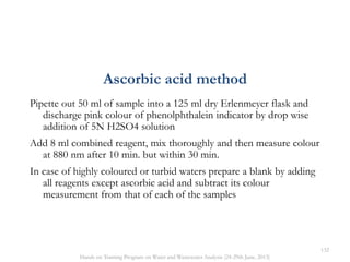 Pipette out 50 ml of sample into a 125 ml dry Erlenmeyer flask and
discharge pink colour of phenolphthalein indicator by drop wise
addition of 5N H2SO4 solution
Add 8 ml combined reagent, mix thoroughly and then measure colour
at 880 nm after 10 min. but within 30 min.
In case of highly coloured or turbid waters prepare a blank by adding
all reagents except ascorbic acid and subtract its colour
measurement from that of each of the samples
Ascorbic acid method
132
Hands on Training Program on Water and Wastewater Analysis (24-29th June, 2013)
 