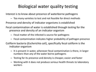 Biological water quality testing
Interest is to know about presence of waterborne pathogens
– Too many varieties to test and not feasible for direct methods
Presence and density of indicator organisms is established
Fecal contamination of water is established through testing for the
presence and density of an indicator organism
– Fecal matter of the infected is source for pathogens
– Fecal contamination indicates higher probability of pathogen presence
Coliform bacteria (Escherichia coli), specifically fecal coliform is the
indicator organism
– It is present in water, whenever fecal contamination is there, in larger
numbers than any of the water borne pathogens
– Testing for its presence and density is cheaper, easier and faster
– Working with it does not produce serious health threats to laboratory
workers
 