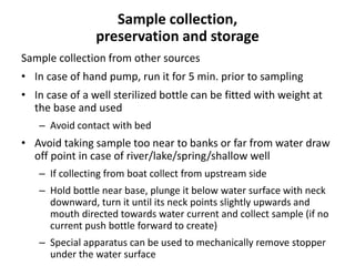 Sample collection,
preservation and storage
Sample collection from other sources
• In case of hand pump, run it for 5 min. prior to sampling
• In case of a well sterilized bottle can be fitted with weight at
the base and used
– Avoid contact with bed
• Avoid taking sample too near to banks or far from water draw
off point in case of river/lake/spring/shallow well
– If collecting from boat collect from upstream side
– Hold bottle near base, plunge it below water surface with neck
downward, turn it until its neck points slightly upwards and
mouth directed towards water current and collect sample (if no
current push bottle forward to create)
– Special apparatus can be used to mechanically remove stopper
under the water surface
 