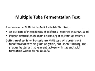 Multiple Tube Fermentation Test
Also known as MPN test (Most Probable Number)
• An estimate of mean density of coliforms - reported as MPN/100 ml
• Poisson distribution (random dispersion) of coliforms is assumed
Defintion of coliform bacteria for MPN test: All aerobic and
facultative anaerobic gram negative, non-spore forming, rod
shaped bacteria that ferment lactose with gas and acid
formation within 48 hrs at 35C
 