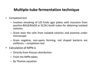 Multiple-tube fermentation technique
• Completed test
– Involves streaking of LES Endo agar plates with inoculum from
positive BGLB/MaCB or EC/A1 broth tubes for obtaining isolated
colonies
– Gram stain the cells from isolated colonies and examine under
microscope
– Gram negative, non-spore forming, rod shaped bacteria are
coliforms – completion test
• Calculation of MPN is
– Directly from Poisson distribution
– From the MPN tables
– By Thomas equation
 