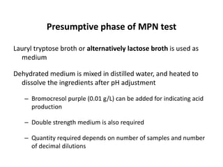 Presumptive phase of MPN test
Lauryl tryptose broth or alternatively lactose broth is used as
medium
Dehydrated medium is mixed in distilled water, and heated to
dissolve the ingredients after pH adjustment
– Bromocresol purple (0.01 g/L) can be added for indicating acid
production
– Double strength medium is also required
– Quantity required depends on number of samples and number
of decimal dilutions
 