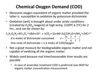 Chemical Oxygen Demand (COD)
• Measures oxygen equivalent of organic matter provided the
latter is susceptible to oxidation by potassium dichromate
• Oxidation (wet) is brought about under acidic conditions
(created by H2SO4 reagent) at high temp. (150ºC± 2oC) for 2
hrs., and can be shown by:
CnHaObNc+dCr2O7
-2+(8d+c)H+ nCO2+ {(a+8d-3c)/2}H2O+cNH4
++2dCr+3
d is moles of dichromate consumed
One mole of dichromate = 1.5 moles of COD/oxygen
• Not a good measure for biodegradable organic matter and not
capable of oxidizing all the organic matter
• Widely used because real time/reasonable time results are
possible
• In case of anaerobic treatment COD is preferred over BOD for
organic matter concentration measurement
2363
2 cban
d 
 