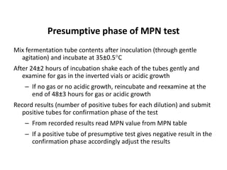 Presumptive phase of MPN test
Mix fermentation tube contents after inoculation (through gentle
agitation) and incubate at 35±0.5C
After 24±2 hours of incubation shake each of the tubes gently and
examine for gas in the inverted vials or acidic growth
– If no gas or no acidic growth, reincubate and reexamine at the
end of 48±3 hours for gas or acidic growth
Record results (number of positive tubes for each dilution) and submit
positive tubes for confirmation phase of the test
– From recorded results read MPN value from MPN table
– If a positive tube of presumptive test gives negative result in the
confirmation phase accordingly adjust the results
 