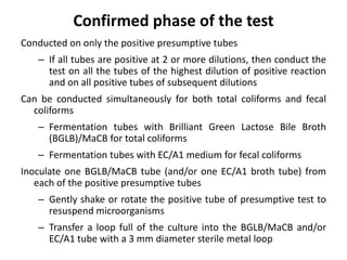Confirmed phase of the test
Conducted on only the positive presumptive tubes
– If all tubes are positive at 2 or more dilutions, then conduct the
test on all the tubes of the highest dilution of positive reaction
and on all positive tubes of subsequent dilutions
Can be conducted simultaneously for both total coliforms and fecal
coliforms
– Fermentation tubes with Brilliant Green Lactose Bile Broth
(BGLB)/MaCB for total coliforms
– Fermentation tubes with EC/A1 medium for fecal coliforms
Inoculate one BGLB/MaCB tube (and/or one EC/A1 broth tube) from
each of the positive presumptive tubes
– Gently shake or rotate the positive tube of presumptive test to
resuspend microorganisms
– Transfer a loop full of the culture into the BGLB/MaCB and/or
EC/A1 tube with a 3 mm diameter sterile metal loop
 