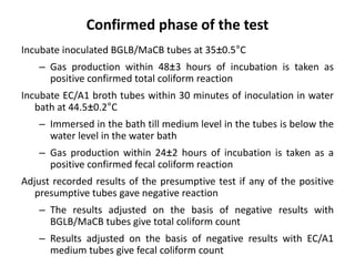 Confirmed phase of the test
Incubate inoculated BGLB/MaCB tubes at 35±0.5°C
– Gas production within 48±3 hours of incubation is taken as
positive confirmed total coliform reaction
Incubate EC/A1 broth tubes within 30 minutes of inoculation in water
bath at 44.5±0.2°C
– Immersed in the bath till medium level in the tubes is below the
water level in the water bath
– Gas production within 24±2 hours of incubation is taken as a
positive confirmed fecal coliform reaction
Adjust recorded results of the presumptive test if any of the positive
presumptive tubes gave negative reaction
– The results adjusted on the basis of negative results with
BGLB/MaCB tubes give total coliform count
– Results adjusted on the basis of negative results with EC/A1
medium tubes give fecal coliform count
 