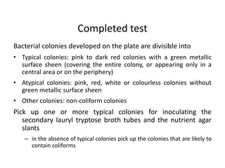 Bacterial colonies developed on the plate are divisible into
• Typical colonies: pink to dark red colonies with a green metallic
surface sheen (covering the entire colony, or appearing only in a
central area or on the periphery)
• Atypical colonies: pink, red, white or colourless colonies without
green metallic surface sheen
• Other colonies: non-coliform colonies
Pick up one or more typical colonies for inoculating the
secondary lauryl tryptose broth tubes and the nutrient agar
slants
– in the absence of typical colonies pick up the colonies that are likely to
contain coliforms
Completed test
 