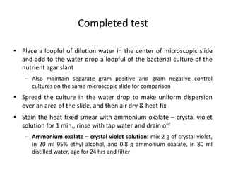 • Place a loopful of dilution water in the center of microscopic slide
and add to the water drop a loopful of the bacterial culture of the
nutrient agar slant
– Also maintain separate gram positive and gram negative control
cultures on the same microscopic slide for comparison
• Spread the culture in the water drop to make uniform dispersion
over an area of the slide, and then air dry & heat fix
• Stain the heat fixed smear with ammonium oxalate – crystal violet
solution for 1 min., rinse with tap water and drain off
– Ammonium oxalate – crystal violet solution: mix 2 g of crystal violet,
in 20 ml 95% ethyl alcohol, and 0.8 g ammonium oxalate, in 80 ml
distilled water, age for 24 hrs and filter
Completed test
 