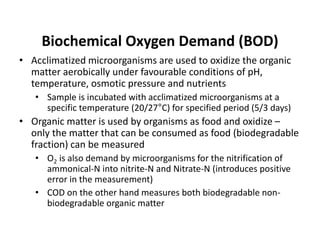Biochemical Oxygen Demand (BOD)
• Acclimatized microorganisms are used to oxidize the organic
matter aerobically under favourable conditions of pH,
temperature, osmotic pressure and nutrients
• Sample is incubated with acclimatized microorganisms at a
specific temperature (20/27°C) for specified period (5/3 days)
• Organic matter is used by organisms as food and oxidize –
only the matter that can be consumed as food (biodegradable
fraction) can be measured
• O2 is also demand by microorganisms for the nitrification of
ammonical-N into nitrite-N and Nitrate-N (introduces positive
error in the measurement)
• COD on the other hand measures both biodegradable non-
biodegradable organic matter
 