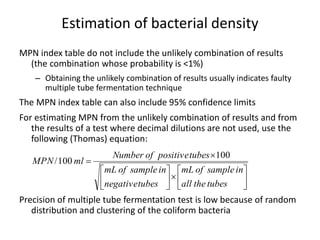 Estimation of bacterial density
MPN index table do not include the unlikely combination of results
(the combination whose probability is <1%)
– Obtaining the unlikely combination of results usually indicates faulty
multiple tube fermentation technique
The MPN index table can also include 95% confidence limits
For estimating MPN from the unlikely combination of results and from
the results of a test where decimal dilutions are not used, use the
following (Thomas) equation:
Precision of multiple tube fermentation test is low because of random
distribution and clustering of the coliform bacteria














tubestheall
insampleofmL
tubesnegative
insampleofmL
tubespositiveofNumber
mlMPN
100
100/
 