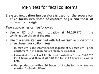 MPN test for fecal coliforms
Elevated incubation temperature is used for the separation
of coliforms into those of coliform origin and those of
non-coliform origin
Two approaches can be followed
• Use of EC broth and incubation at 44.5±0.2C in the
confirmation phase of the test
• Use of a single step method with A-1 medium in place of the
three phase total coliform test
– EC medium is not recommended in place of A-1 medium – prior
enrichment in the presumptive medium is needed
– Inoculated tubes of A-1 broth need incubation first at 35±0.5C
for 3 hours and then at 44.5±0.2C for 21±2 hours in a water
both
– Gas production within 24 hours of incubation is a positive
reaction for fecal coliform
 