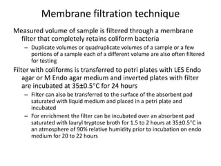 Membrane filtration technique
Measured volume of sample is filtered through a membrane
filter that completely retains coliform bacteria
– Duplicate volumes or quadruplicate volumes of a sample or a few
portions of a sample each of a different volume are also often filtered
for testing
Filter with coliforms is transferred to petri plates with LES Endo
agar or M Endo agar medium and inverted plates with filter
are incubated at 35±0.5C for 24 hours
– Filter can also be transferred to the surface of the absorbent pad
saturated with liquid medium and placed in a petri plate and
incubated
– For enrichment the filter can be incubated over an absorbent pad
saturated with lauryl tryptose broth for 1.5 to 2 hours at 35±0.5C in
an atmosphere of 90% relative humidity prior to incubation on endo
medium for 20 to 22 hours
 