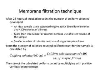 Membrane filtration technique
After 24 hours of incubation count the number of coliform colonies
developed
– An ideal sample size is supposed to give about 50 coliform colonies
and <200 colonies of all types
– More than this number of colonies demand use of lesser volume of
the sample
– Smaller number of colonies need use of larger sample volume
From the number of colonies counted coliform count for the sample is
calculated by
The correct the calculated coliform count by multiplying with positive
verification percentage
filteredsampleofmL
countedcoloniesColiform
mLcoloniesColiform
100
100/


 