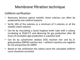 Membrane filtration technique
Coliform verification
• Necessary because typical metallic sheen colonies can often be
produced by non-coliform bacteria
• Verify 10% of the colonies or a minimum of 5 colonies or all the
metallic sheen colonies
• Can be by inoculating a lauryl tryptose broth tube with a colony,
incubating at 35±0.5C and observing for gas production after 48
hours of incubation (gas production is a positive test)
• Can be by cytochrome oxidase (CO) reaction test and by -
galactosidase (ONPG) reaction test – coliform reactions are negative
for CO and positive for ONPG
• Based on the verification the colony count the calculated coliform
count should be corrected
 
