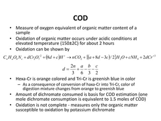 COD
• Measure of oxygen equivalent of organic matter content of a
sample
• Oxidation of organic matter occurs under acidic conditions at
elevated temperature (150±2C) for about 2 hours
• Oxidation can be shown by
• Hexa-Cr is orange colored and Tri-Cr is greenish blue in color
– As a consequence of conversion of haxa-Cr into Tri-Cr, color of
digestion mixture changes from orange to greenish blue
• Amount of dichromate consumed is basis for COD estimation (one
mole dichromate consumption is equivalent to 1.5 moles of COD)
• Oxidation is not complete - measures only the organic matter
susceptible to oxidation by potassium dichromate
     3
422
2
72 22/388 
 dCrcNHOHcdanCOHcdOdCrNOHC cban
2363
2 cban
d 
 