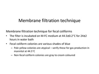 Membrane filtration technique for fecal coliforms
• The filter is incubated on M-FC medium at 44.5±0.2C for 24±2
hours in water bath
• Fecal coliform colonies are various shades of blue
– Pale yellow colonies are atypical – verify these for gas production in
mannitol at 44.5C
– Non-fecal coliform colonies are gray to cream coloured
Membrane filtration technique
 