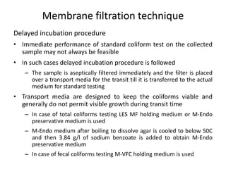 Delayed incubation procedure
• Immediate performance of standard coliform test on the collected
sample may not always be feasible
• In such cases delayed incubation procedure is followed
– The sample is aseptically filtered immediately and the filter is placed
over a transport media for the transit till it is transferred to the actual
medium for standard testing
• Transport media are designed to keep the coliforms viable and
generally do not permit visible growth during transit time
– In case of total coliforms testing LES MF holding medium or M-Endo
preservative medium is used
– M-Endo medium after boiling to dissolve agar is cooled to below 50C
and then 3.84 g/l of sodium benzoate is added to obtain M-Endo
preservative medium
– In case of fecal coliforms testing M-VFC holding medium is used
Membrane filtration technique
 