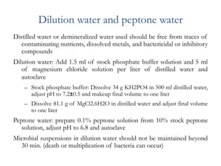 Dilution water and peptone water
Distilled water or demineralized water used should be free from traces of
contaminating nutrients, dissolved metals, and bactericidal or inhibitory
compounds
Dilution water: Add 1.5 ml of stock phosphate buffer solution and 5 ml
of magnesium chloride solution per liter of distilled water and
autoclave
– Stock phosphate buffer: Dissolve 34 g KH2PO4 in 500 ml distilled water,
adjust pH to 7.2±0.5 and makeup final volume to one liter
– Dissolve 81.1 g of MgCl2.6H2O in distilled water and adjust final volume
to one liter
Peptone water: prepare 0.1% peptone solution from 10% stock peptone
solution, adjust pH to 6.8 and autoclave
Microbial suspensions in dilution water should not be maintained beyond
30 min. (death or multiplication of bacteria can occur)
 