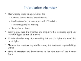 Inoculation chamber
• Has working space with provisions for
– Outward flow of filtered bacteria free air
– Sterilization of the working space with UV radiation
– Sufficient lighting for working
– Bunsen burner flame
• Prior to use, clean the chamber and mop it with a sterilizing agent and
leave UV lights on for 15 minutes
• Use the chamber only after switching off the UV lights and switching
on of lights
• Maintain the chamber tidy and have only the minimum required things
within
• Make all transfers and inoculations in the heat zone of the Bunsen
flame
 